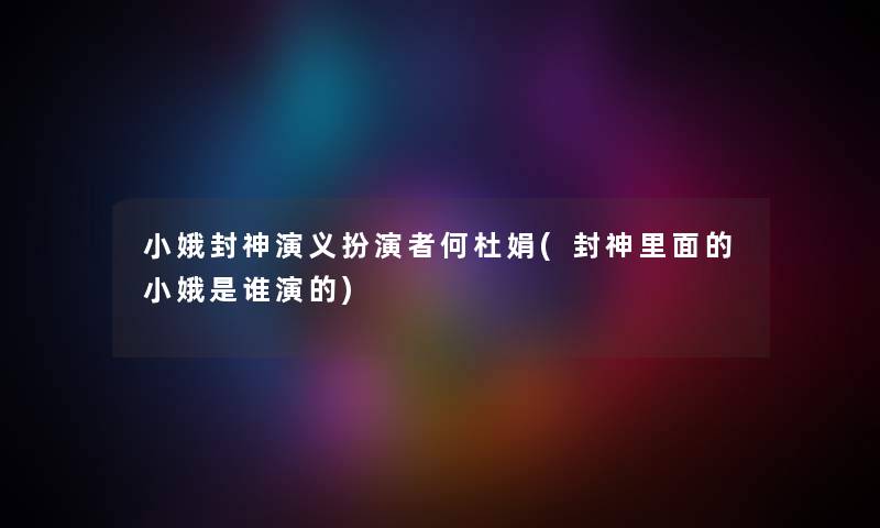 小娥封神演义扮演者何杜娟(封神里面的小娥是谁演的) 小娥封神演义扮演者何杜娟(封神里面的小娥是谁演的)