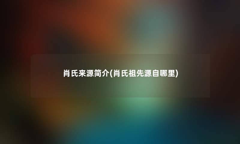 肖氏来源简介(肖氏祖先源自哪里) 肖氏来源简介(肖氏祖先源自哪里)