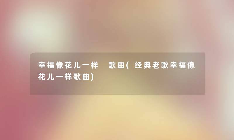 幸福像花儿一样 歌曲(经典老歌幸福像花儿一样歌曲) 幸福像花儿一样 歌曲(经典老歌幸福像花儿一样歌曲)