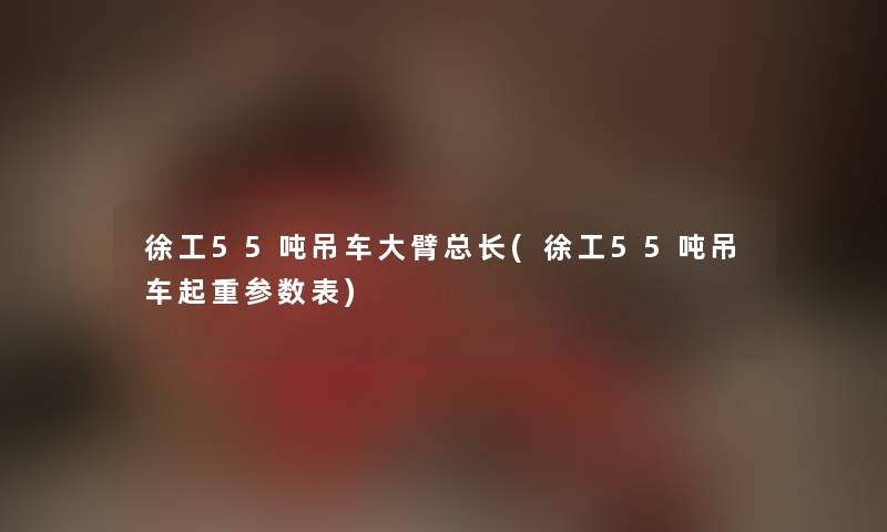 徐工55吨吊车大臂总长(徐工55吨吊车起重参数表) 徐工55吨吊车大臂总长(徐工55吨吊车起重参数表)