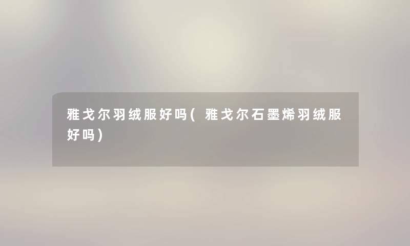 雅戈尔羽绒服好吗(雅戈尔石墨烯羽绒服好吗) 雅戈尔羽绒服好吗(雅戈尔石墨烯羽绒服好吗)