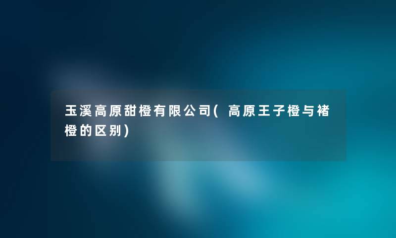玉溪高原甜橙有限公司(高原王子橙与褚橙的区别) 玉溪高原甜橙有限公司(高原王子橙与褚橙的区别)