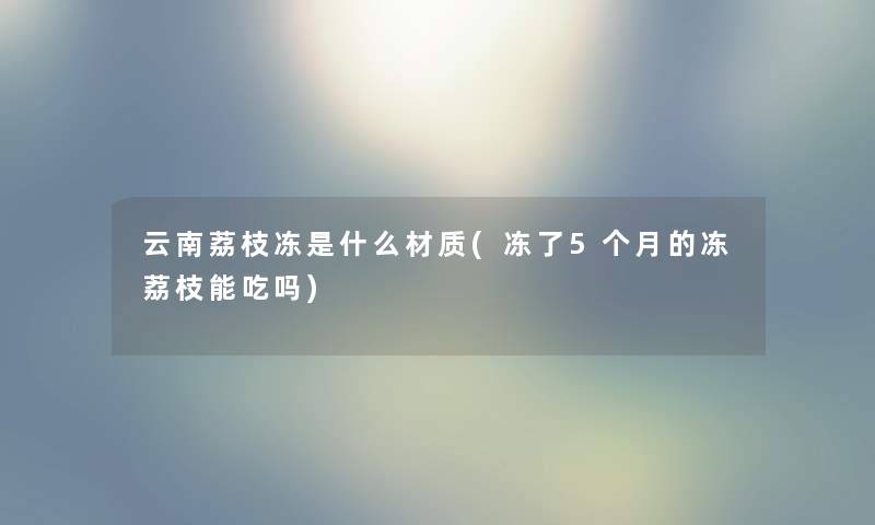 云南荔枝冻是什么材质(冻了5个月的冻荔枝能吃吗) 云南荔枝冻是什么材质(冻了5个月的冻荔枝能吃吗)