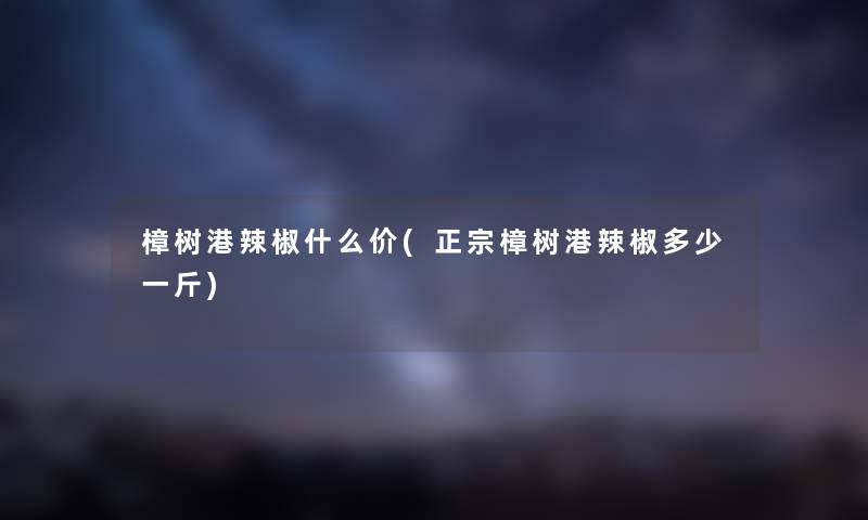 樟树港辣椒什么价(正宗樟树港辣椒多少一斤) 樟树港辣椒什么价(正宗樟树港辣椒多少一斤)