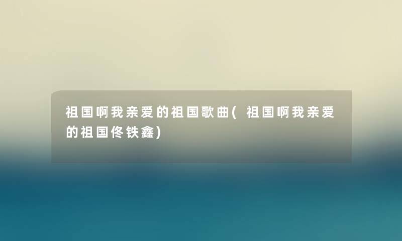祖国啊我亲爱的祖国歌曲(祖国啊我亲爱的祖国佟铁鑫) 祖国啊我亲爱的祖国歌曲(祖国啊我亲爱的祖国佟铁鑫)