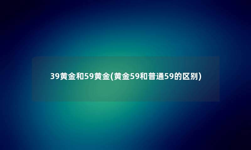 39黄金和59黄金(黄金59和普通59的区别) 39黄金和59黄金(黄金59和普通59的区别)