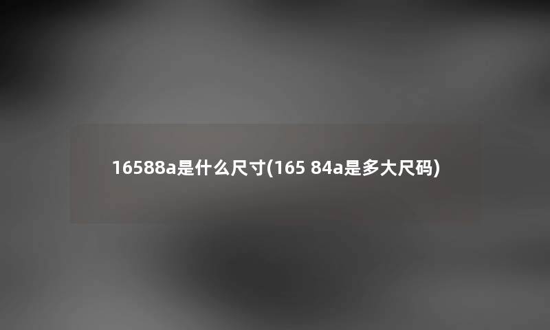 16588a是什么尺寸(165 84a是多大尺码) 16588a是什么尺寸(165 84a是多大尺码)