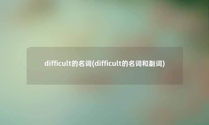difficult的名词(difficult的名词和副词) difficult的名词(difficult的名词和副词)