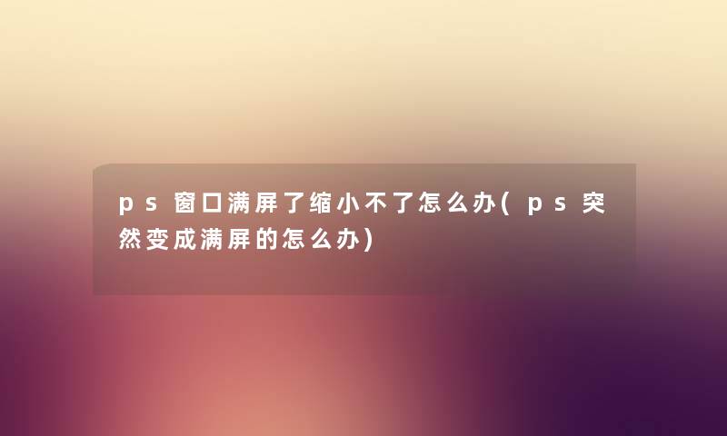 ps窗口满屏了缩小不了怎么办(ps突然变成满屏的怎么办) ps窗口满屏了缩小不了怎么办(ps突然变成满屏的怎么办)