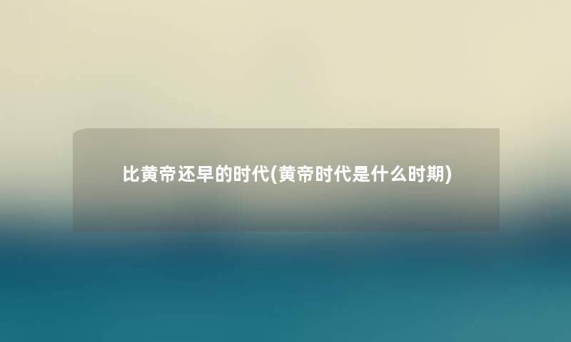比黄帝还早的时代(黄帝时代是什么时期) 比黄帝还早的时代(黄帝时代是什么时期)