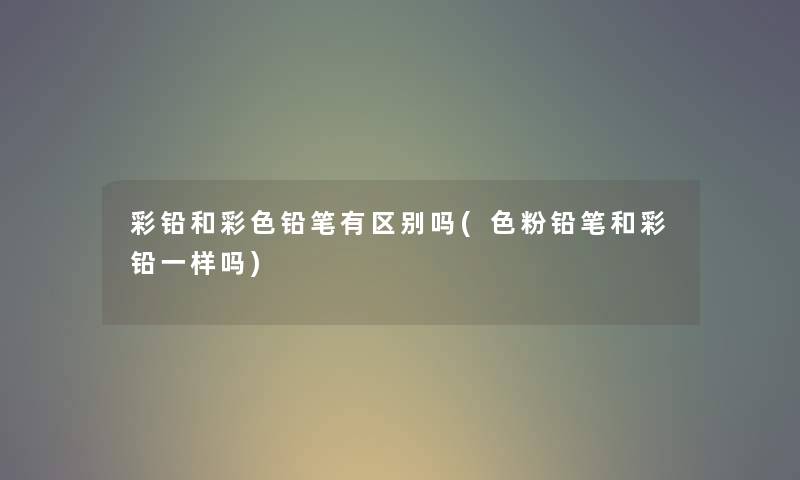 彩铅和彩色铅笔有区别吗(色粉铅笔和彩铅一样吗) 彩铅和彩色铅笔有区别吗(色粉铅笔和彩铅一样吗)