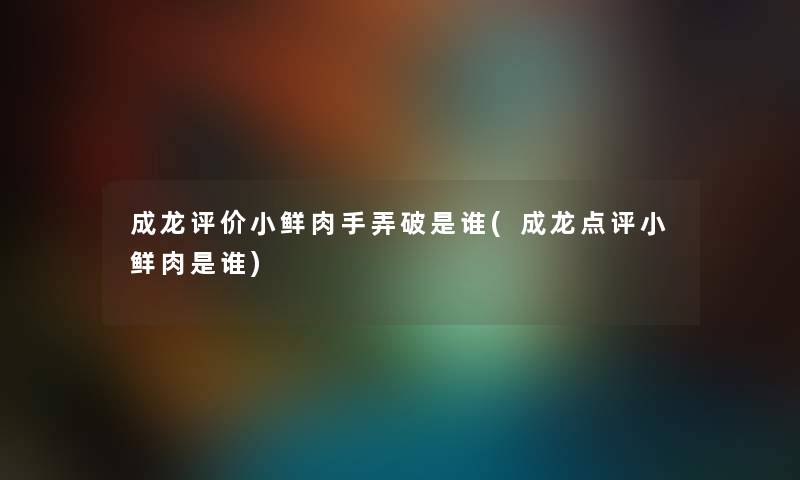 成龙评价小鲜肉手弄破是谁(成龙点评小鲜肉是谁) 成龙评价小鲜肉手弄破是谁(成龙点评小鲜肉是谁)