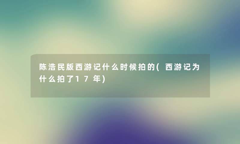 陈浩民版西游记什么时候拍的(西游记为什么拍了17年) 陈浩民版西游记什么时候拍的(西游记为什么拍了17年)