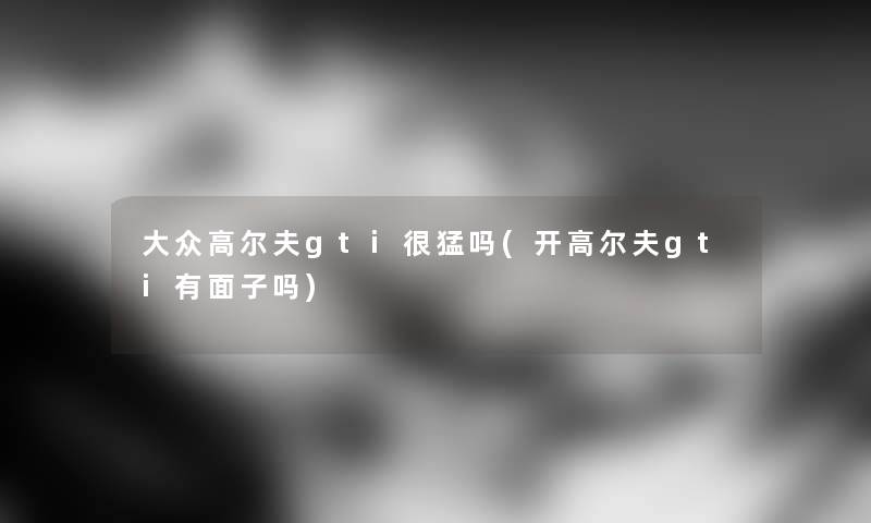 大众高尔夫gti很猛吗(开高尔夫gti有面子吗) 大众高尔夫gti很猛吗(开高尔夫gti有面子吗)