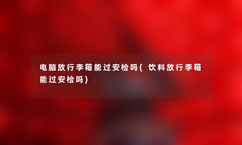 电脑放行李箱能过安检吗(饮料放行李箱能过安检吗) 电脑放行李箱能过安检吗(饮料放行李箱能过安检吗)