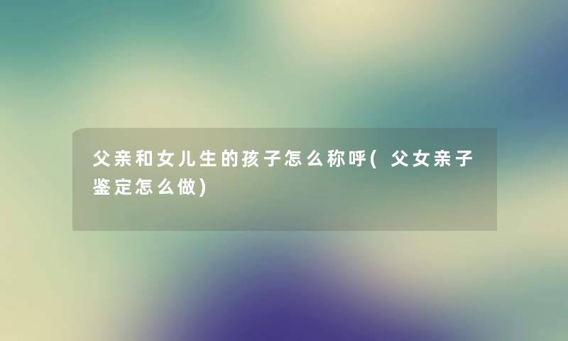 父亲和女儿生的孩子怎么称呼(父女亲子鉴定怎么做) 父亲和女儿生的孩子怎么称呼(父女亲子鉴定怎么做)