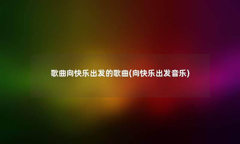 歌曲向快乐出发的歌曲(向快乐出发音乐) 歌曲向快乐出发的歌曲(向快乐出发音乐)