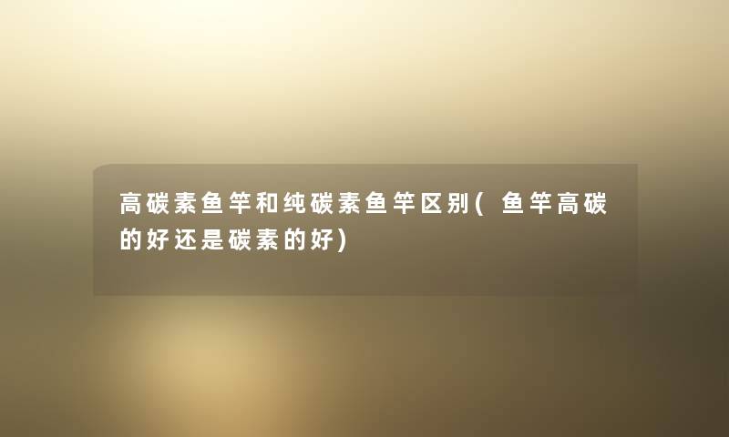 高碳素鱼竿和纯碳素鱼竿区别(鱼竿高碳的好还是碳素的好) 高碳素鱼竿和纯碳素鱼竿区别(鱼竿高碳的好还是碳素的好)