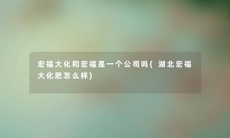 宏福大化和宏福是一个公司吗(湖北宏福大化肥怎么样) 宏福大化和宏福是一个公司吗(湖北宏福大化肥怎么样)