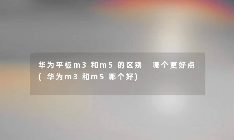 华为平板m3和m5的区别 哪个更好点(华为m3和m5哪个好) 华为平板m3和m5的区别 哪个更好点(华为m3和m5哪个好)