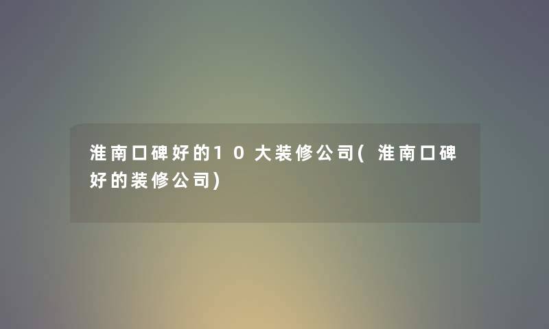 淮南口碑好的10大装修公司(淮南口碑好的装修公司) 淮南口碑好的10大装修公司(淮南口碑好的装修公司)
