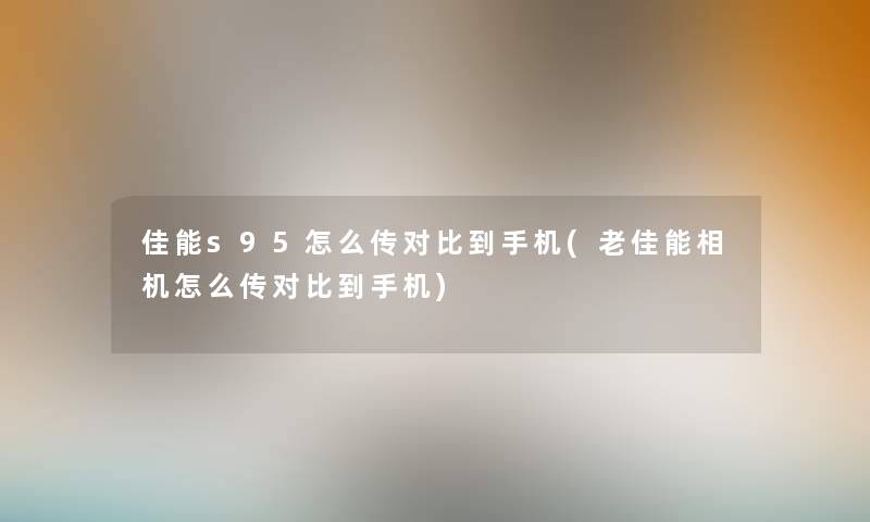 佳能s95怎么传对比到手机(老佳能相机怎么传对比到手机) 佳能s95怎么传对比到手机(老佳能相机怎么传对比到手机)