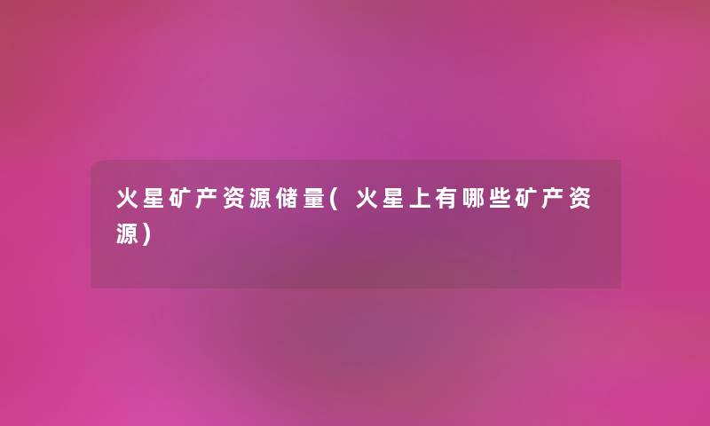 火星矿产资源储量(火星上有哪些矿产资源) 火星矿产资源储量(火星上有哪些矿产资源)
