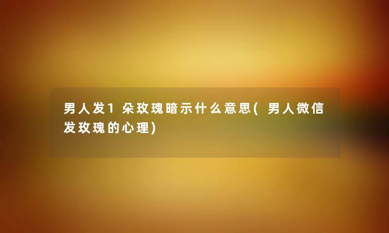 男人发1朵玫瑰暗示什么意思(男人微信发玫瑰的心理) 男人发1朵玫瑰暗示什么意思(男人微信发玫瑰的心理)