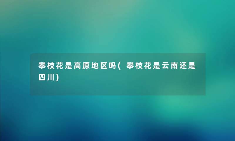 攀枝花是高原地区吗(攀枝花是云南还是四川) 攀枝花是高原地区吗(攀枝花是云南还是四川)