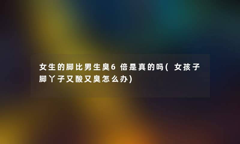 女生的脚比男生臭6倍是真的吗(女孩子脚丫子又酸又臭怎么办) 女生的脚比男生臭6倍是真的吗(女孩子脚丫子又酸又臭怎么办)