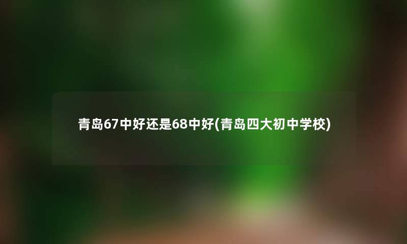 青岛67中好还是68中好(青岛四大初中学校) 青岛67中好还是68中好(青岛四大初中学校)