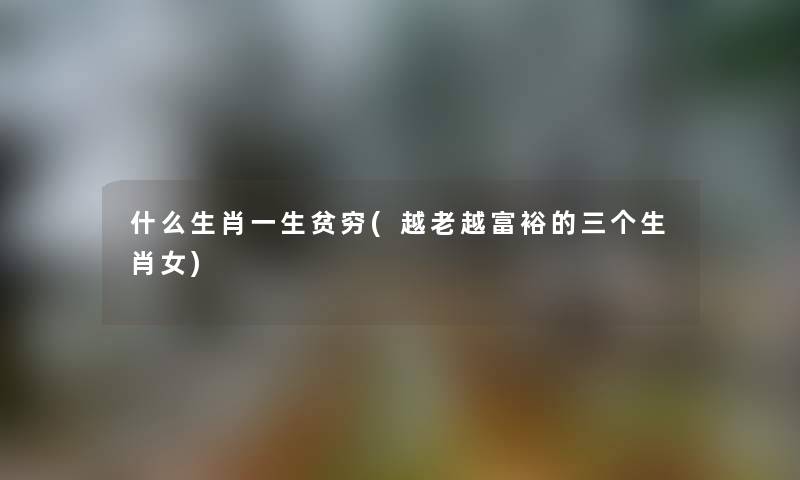 什么生肖一生贫穷(越老越富裕的三个生肖女) 什么生肖一生贫穷(越老越富裕的三个生肖女)
