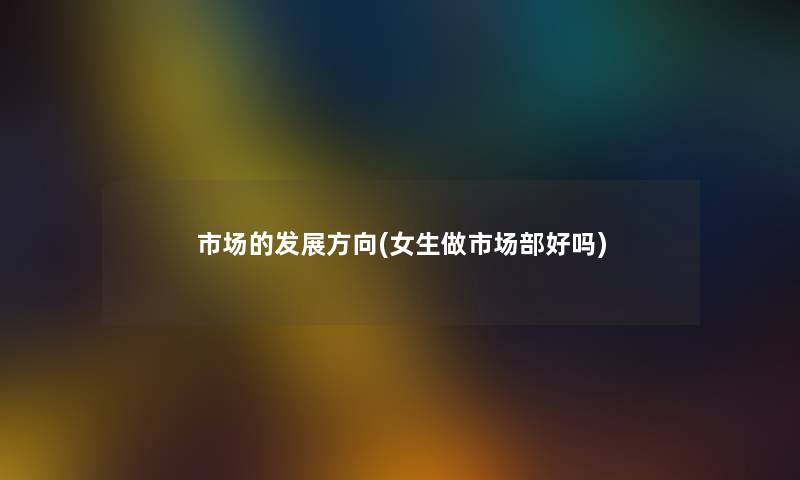 市场的发展方向(女生做市场部好吗) 市场的发展方向(女生做市场部好吗)