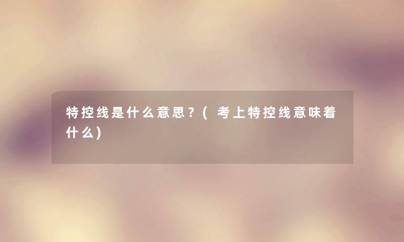 特控线是什么意思?(考上特控线意味着什么) 特控线是什么意思?(考上特控线意味着什么)