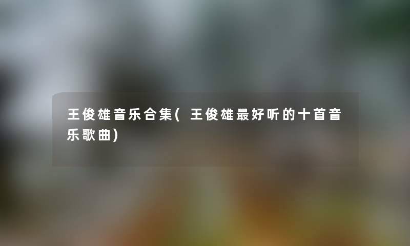 王俊雄音乐合集(王俊雄好听的十首音乐歌曲) 王俊雄音乐合集(王俊雄好听的十首音乐歌曲)