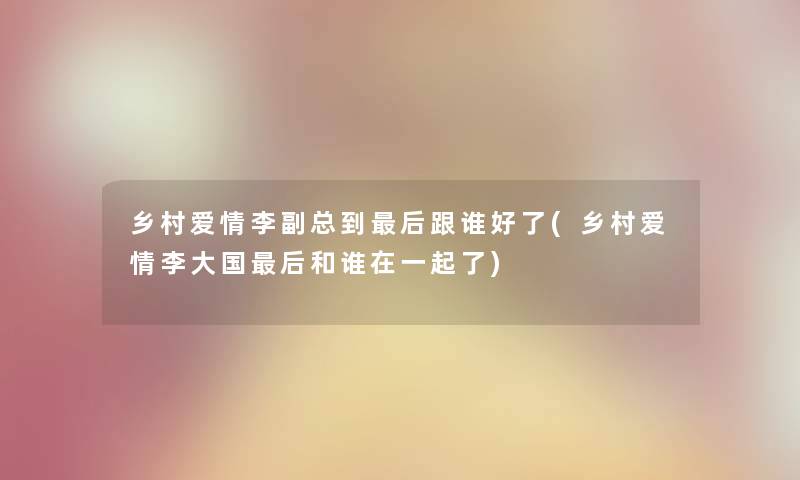 乡村爱情李副总到这里要说跟谁好了(乡村爱情李大国这里要说和谁在一起了) 乡村爱情李副总到这里要说跟谁好了(乡村爱情李大国这里要说和谁在一起了)