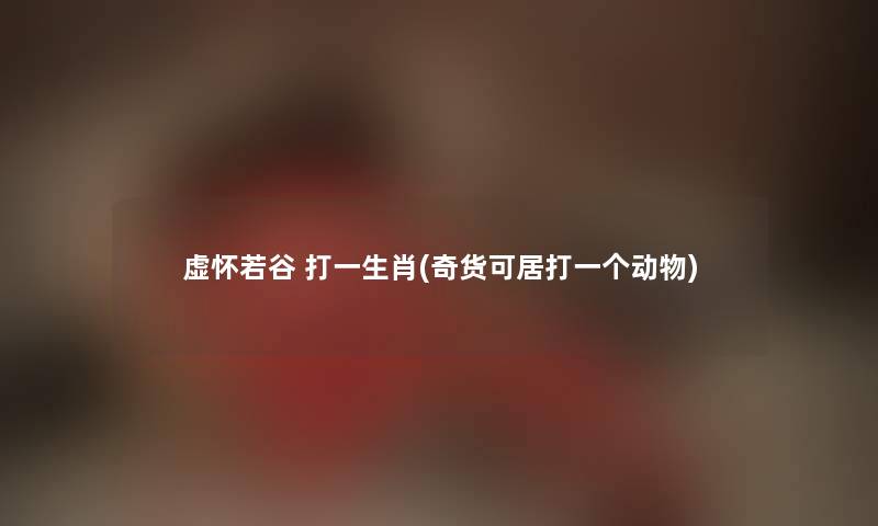 虚怀若谷 打一生肖(奇货可居打一个动物) 虚怀若谷 打一生肖(奇货可居打一个动物)
