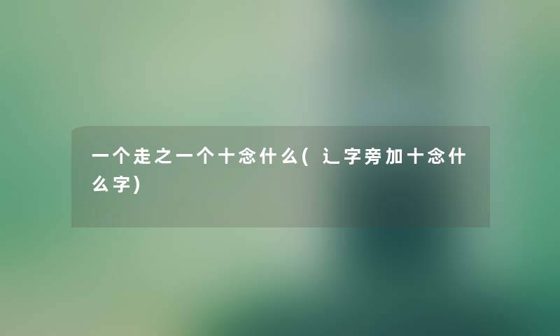 一个走之一个十念什么(辶字旁加十念什么字) 一个走之一个十念什么(辶字旁加十念什么字)
