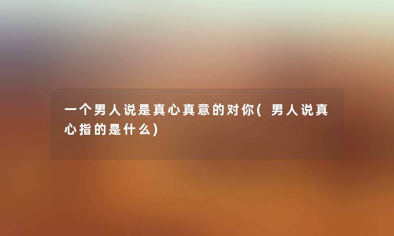 一个男人说是真心真意的对你(男人说真心指的是什么) 一个男人说是真心真意的对你(男人说真心指的是什么)