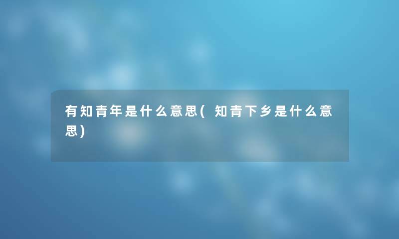有知青年是什么意思(知青下乡是什么意思) 有知青年是什么意思(知青下乡是什么意思)