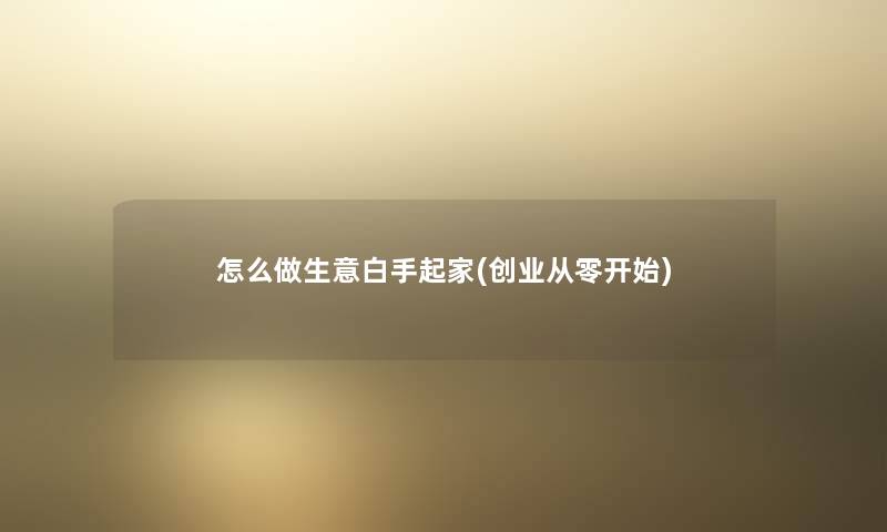 怎么做生意白手起家(创业从零开始) 怎么做生意白手起家(创业从零开始)