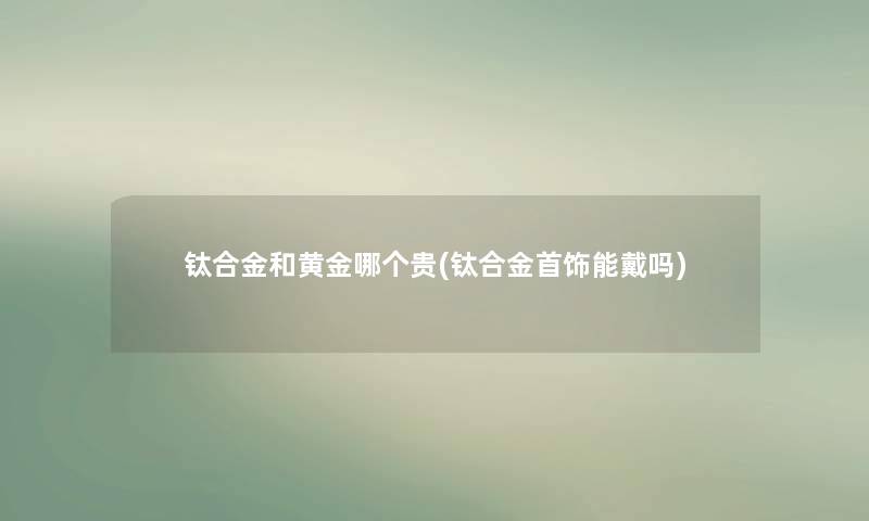 钛合金和黄金哪个贵(钛合金首饰能戴吗) 钛合金和黄金哪个贵(钛合金首饰能戴吗)