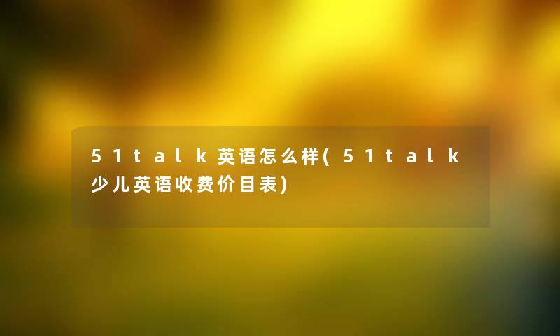 51talk英语怎么样(51talk少儿英语收费价目表) 51talk英语怎么样(51talk少儿英语收费价目表)
