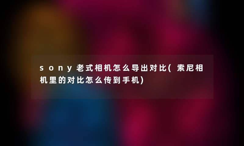 sony老式相机怎么导出对比(索尼相机里的对比怎么传到手机) sony老式相机怎么导出对比(索尼相机里的对比怎么传到手机)