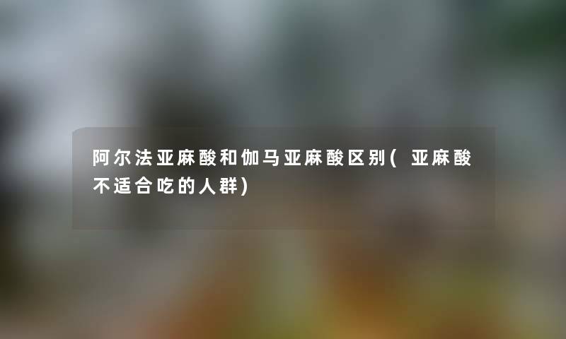 阿尔法亚麻酸和伽马亚麻酸区别(亚麻酸不适合吃的人群) 阿尔法亚麻酸和伽马亚麻酸区别(亚麻酸不适合吃的人群)