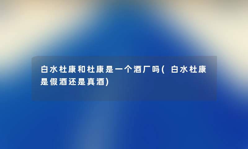 白水杜康和杜康是一个酒厂吗(白水杜康是假酒还是真酒) 白水杜康和杜康是一个酒厂吗(白水杜康是假酒还是真酒)