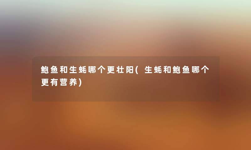 鲍鱼和生蚝哪个更补(生蚝和鲍鱼哪个更有营养) 鲍鱼和生蚝哪个更补(生蚝和鲍鱼哪个更有营养)