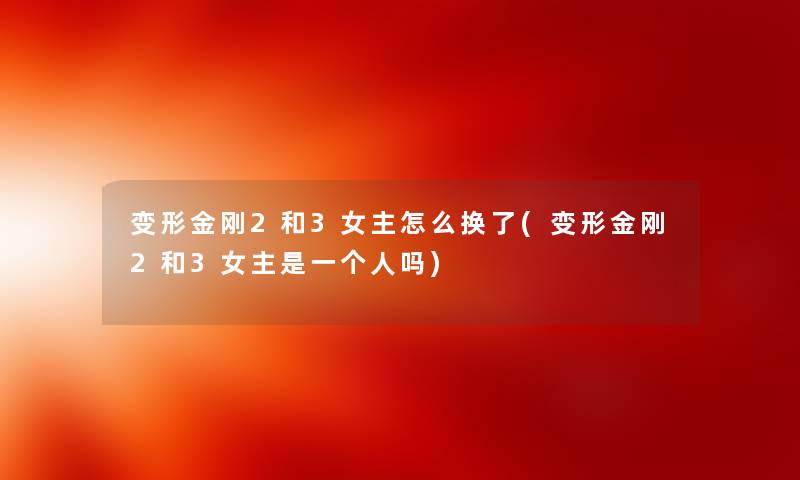 变形金刚2和3女主怎么换了(变形金刚2和3女主是一个人吗) 变形金刚2和3女主怎么换了(变形金刚2和3女主是一个人吗)