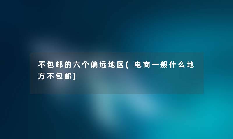 不包邮的六个偏远地区(电商一般什么地方不包邮) 不包邮的六个偏远地区(电商一般什么地方不包邮)