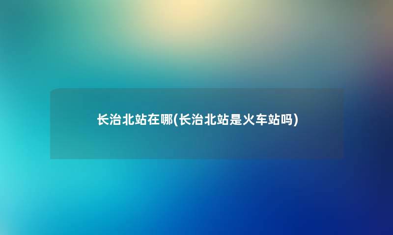 长治北站在哪(长治北站是火车站吗) 长治北站在哪(长治北站是火车站吗)